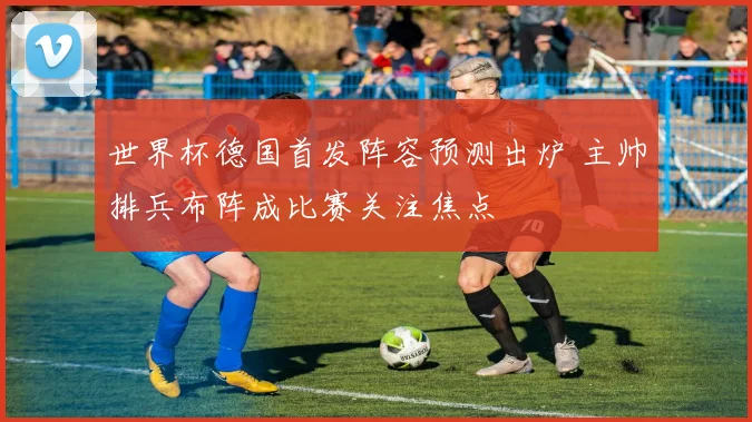 世界杯德国首发阵容预测出炉 主帅排兵布阵成比赛关注焦点