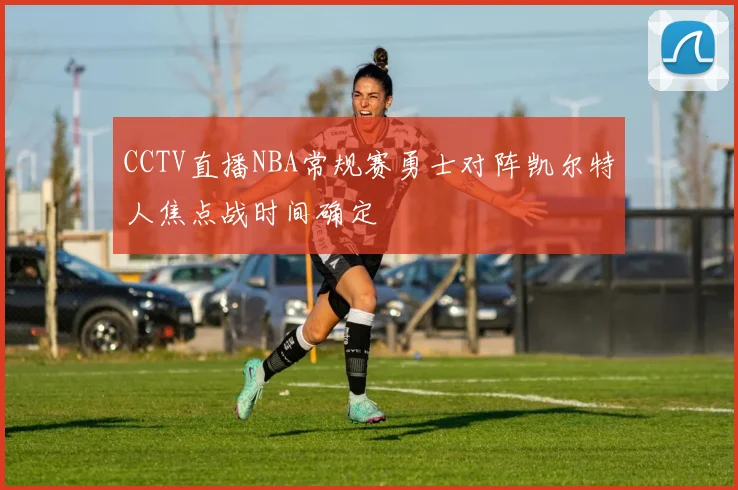 CCTV直播NBA常规赛勇士对阵凯尔特人焦点战时间确定