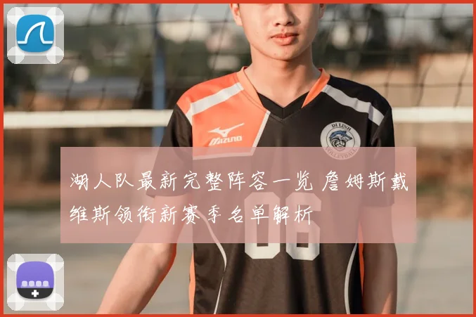 湖人队最新完整阵容一览 詹姆斯戴维斯领衔新赛季名单解析