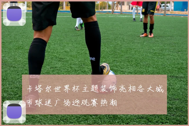 卡塔尔世界杯主题装饰亮相各大城市球迷广场迎观赛热潮