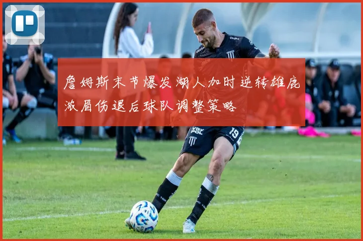 詹姆斯末节爆发湖人加时逆转雄鹿浓眉伤退后球队调整策略