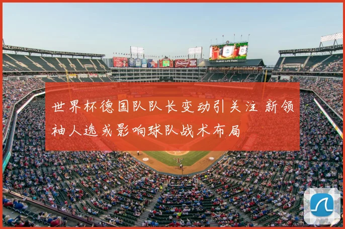 世界杯德国队队长变动引关注 新领袖人选或影响球队战术布局