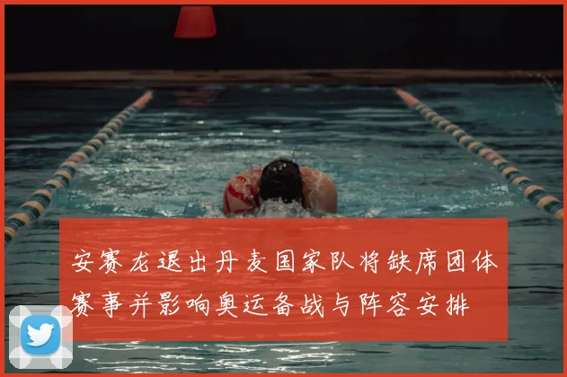 安赛龙退出丹麦国家队将缺席团体赛事并影响奥运备战与阵容安排