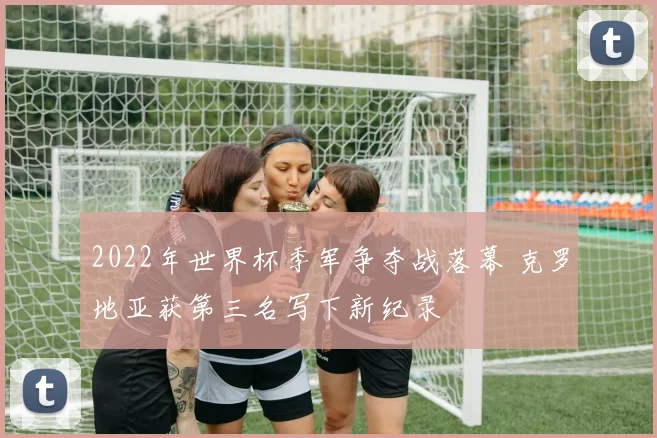 2022年世界杯季军争夺战落幕 克罗地亚获第三名写下新纪录