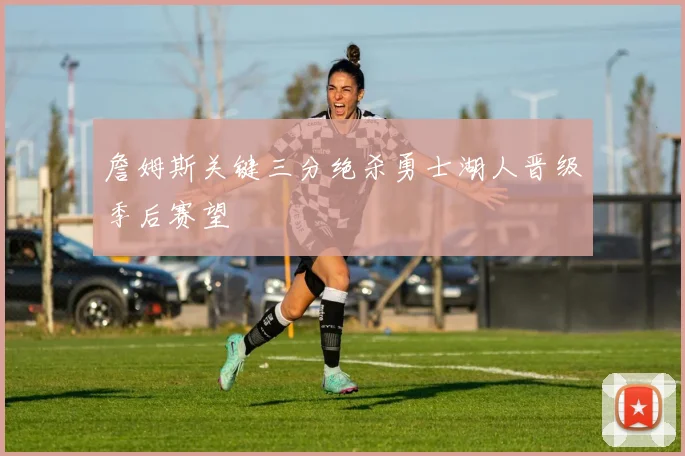 詹姆斯关键三分绝杀勇士湖人晋级季后赛望