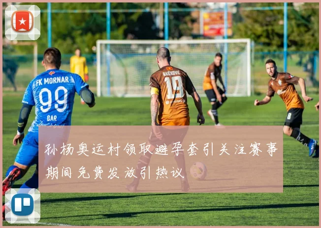 孙杨奥运村领取避孕套引关注赛事期间免费发放引热议