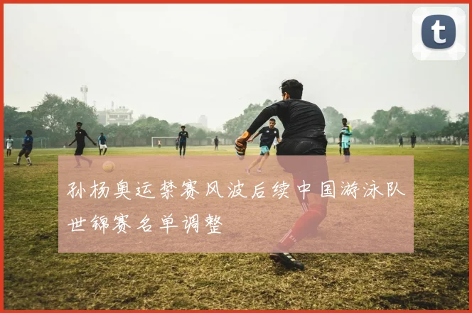 孙杨奥运禁赛风波后续中国游泳队世锦赛名单调整