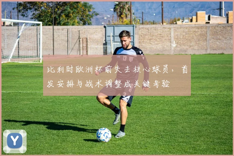 比利时欧洲杯前失去核心球员，首发安排与战术调整成关键考验