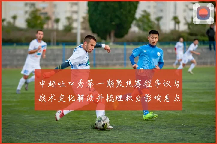 中超吐口秀第一期聚焦赛程争议与战术变化解读并梳理积分影响看点
