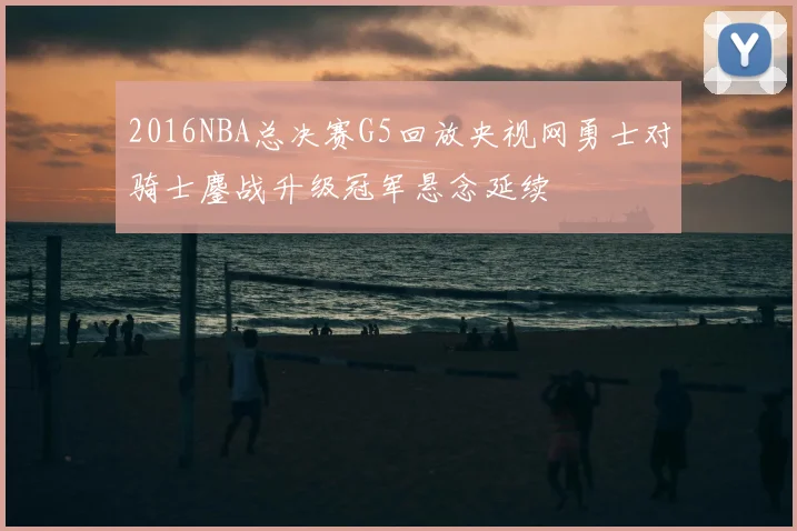 2016NBA总决赛G5回放央视网勇士对骑士鏖战升级冠军悬念延续