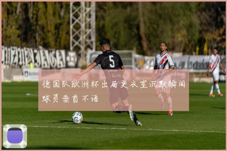 德国队欧洲杯出局更衣室沉默瞬间球员垂首不语