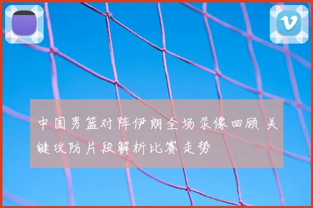 中国男篮对阵伊朗全场录像回顾 关键攻防片段解析比赛走势