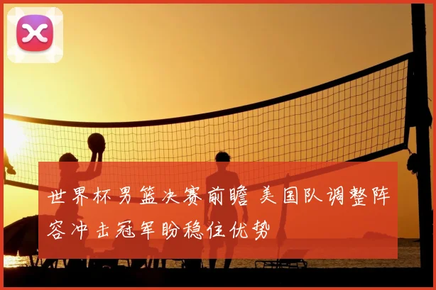 世界杯男篮决赛前瞻 美国队调整阵容冲击冠军盼稳住优势