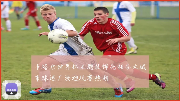 卡塔尔世界杯主题装饰亮相各大城市球迷广场迎观赛热潮