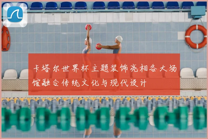 卡塔尔世界杯主题装饰亮相各大场馆融合传统文化与现代设计