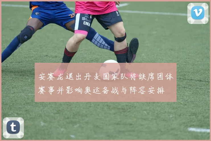 安赛龙退出丹麦国家队将缺席团体赛事并影响奥运备战与阵容安排