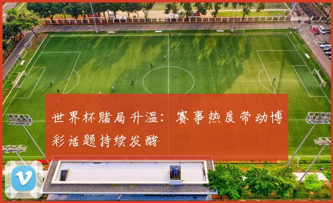 世界杯赌局升温：赛事热度带动博彩话题持续发酵