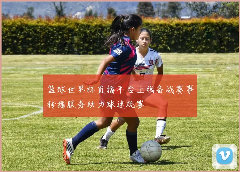 篮球世界杯直播平台上线备战赛事转播服务助力球迷观赛