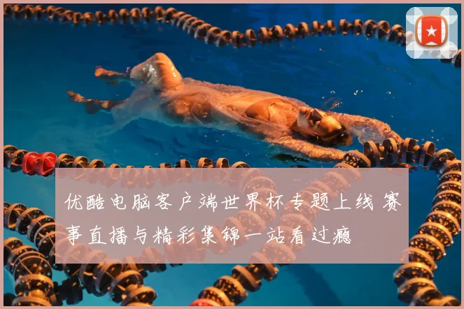 优酷电脑客户端世界杯专题上线 赛事直播与精彩集锦一站看过瘾