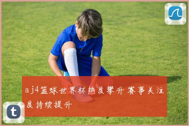 aj4篮球世界杯热度攀升 赛事关注度持续提升