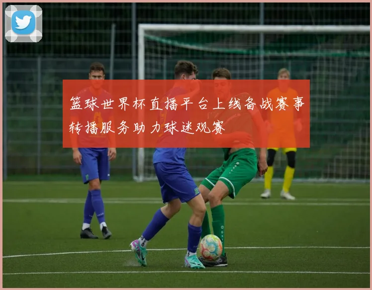 篮球世界杯直播平台上线备战赛事转播服务助力球迷观赛