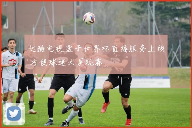 优酷电视盒子世界杯直播服务上线 方便球迷大屏观赛