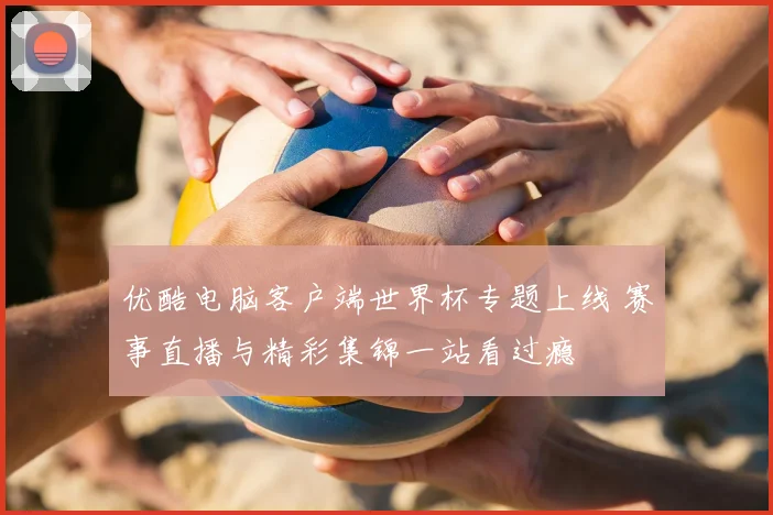 优酷电脑客户端世界杯专题上线 赛事直播与精彩集锦一站看过瘾