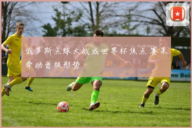 俄罗斯点球大战成世界杯焦点 赛果牵动晋级形势