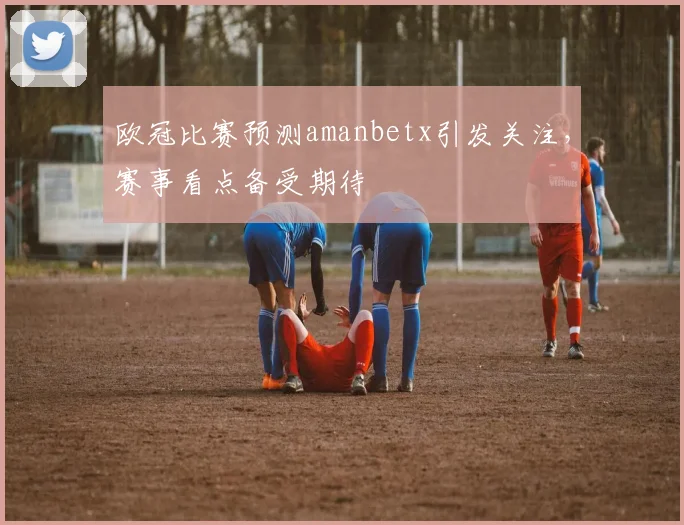 欧冠比赛预测amanbetx引发关注，赛事看点备受期待