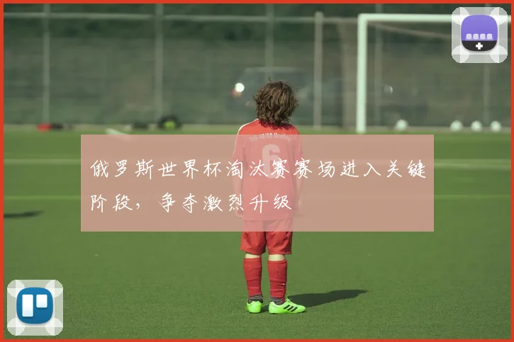 俄罗斯世界杯淘汰赛赛场进入关键阶段，争夺激烈升级