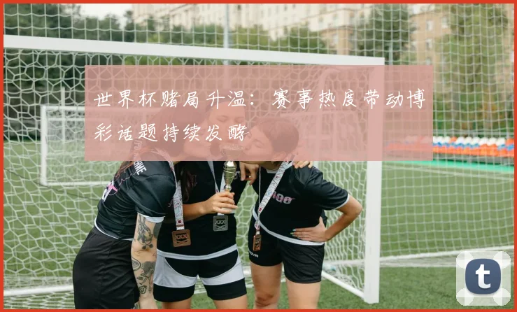 世界杯赌局升温:赛事热度带动博彩话题持续发酵